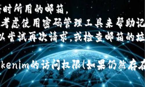 如果您忘记了Tokenim的密码，通常可以通过以下几个步骤来重置密码：

### 找回密码的步骤：

1. **访问登录页面**  
   打开Tokenim的官方网站，找到登录页面。

2. **点击“忘记密码”链接**  
   在登录框中，找到“忘记密码？”或类似的链接，点击进入密码重置流程。

3. **输入注册邮箱**  
   系统会要求您输入与账户相关联的电子邮件地址。确保输入正确。

4. **检查邮箱**  
   您会收到一封包含密码重置链接的电子邮件。请在短时间内检查您的邮箱，包括垃圾邮件文件夹。

5. **重置密码**  
   点击邮件中的链接，您将被引导到密码重置页面，在这里可以设置一个新密码。

6. **确认新密码**  
   按照提示输入新的密码，并确认新密码。确保新密码强度足够，包含字母、数字和特殊字符。

7. **登录账户**  
   使用新密码登录Tokenim账户。如果遇到更多问题，可以尝试联系Tokenim的客服支持。

### 注意事项：

- 确保您使用的邮箱是该账户注册时所用的邮箱。
- 在设置新密码时，一定要记住，并考虑使用密码管理工具来帮助记录复杂密码。
- 如果一次没有收到重置邮件，可以尝试再次请求，或检查邮箱的垃圾邮件文件夹。

希望这些步骤能帮助您顺利找回Tokenim的访问权限！如果仍然存在问题，建议直接联系客服进行帮助。